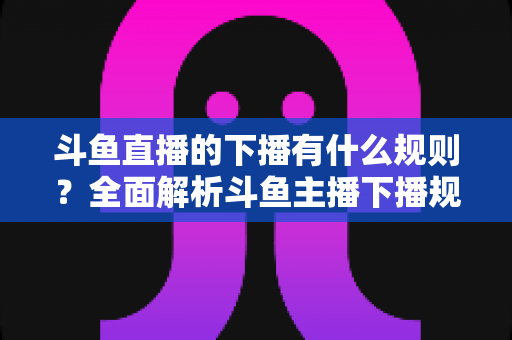 斗鱼直播的下播有什么规则？全面解析斗鱼主播下播规范、注意事项与实用指南
