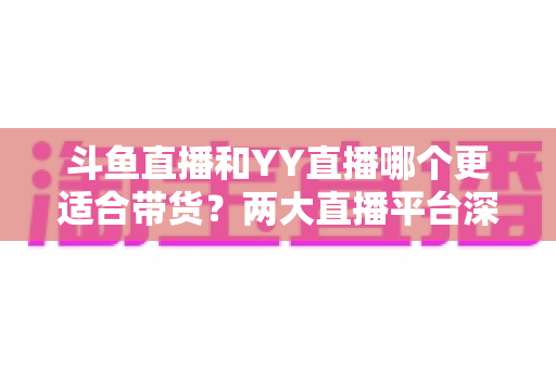 斗鱼直播和YY直播哪个更适合带货?两大直播平台深度对比与选品指南 斗鱼直播和YY直播哪个更适合带货?两大直播平台深度对比与选品指南