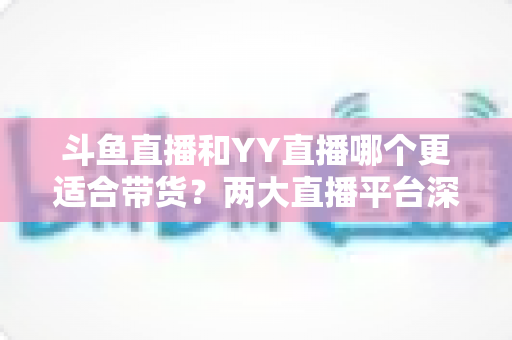 斗鱼直播和YY直播哪个更适合带货？两大直播平台深度对比与选品指南