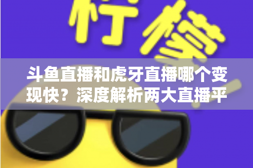 斗鱼直播和虎牙直播哪个变现快？深度解析两大直播平台的赚钱速度与变现策略