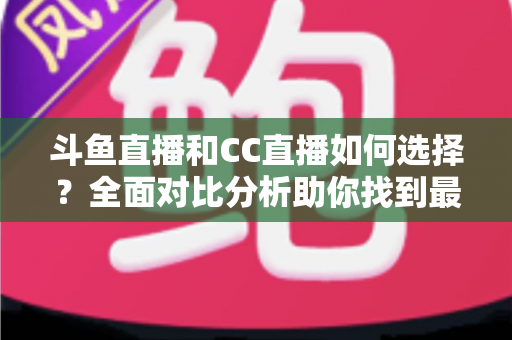 斗鱼直播和CC直播如何选择？全面对比分析助你找到最适合自己的直播平台