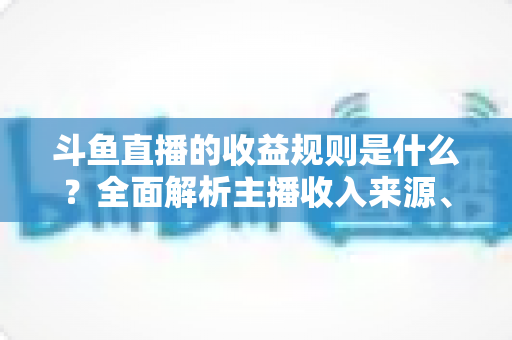 斗鱼直播的收益规则是什么？全面解析主播收入来源、分成比例与提现流程