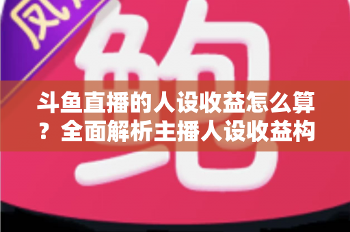 斗鱼直播的人设收益怎么算？全面解析主播人设收益构成、分成规则与提升技巧
