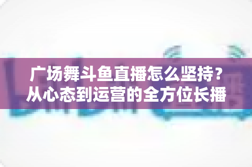 广场舞斗鱼直播怎么坚持?从心态到运营的全方位长播指南 广场舞斗鱼直播怎么坚持?从心态到运营的全方位长播指南