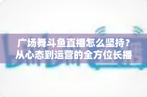 广场舞斗鱼直播怎么坚持?从心态到运营的全方位长播指南 广场舞斗鱼直播怎么坚持?从心态到运营的全方位长播指南