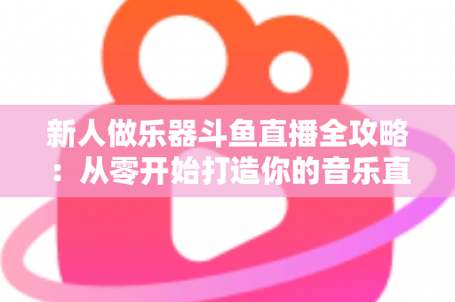 新人做乐器斗鱼直播全攻略：从零开始打造你的音乐直播间