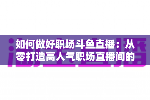 如何做好职场斗鱼直播：从零打造高人气职场直播间的实战全攻略