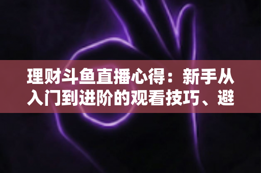 理财斗鱼直播心得:新手从入门到进阶的观看技巧、避坑指南与实战经验全解析 理财斗鱼直播心得:新手从入门到进阶的观看技巧、避坑指南与实战经验全解析