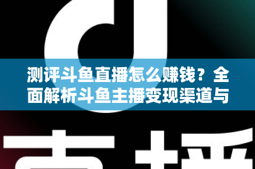 测评斗鱼直播怎么赚钱？全面解析斗鱼主播变现渠道与实战技巧