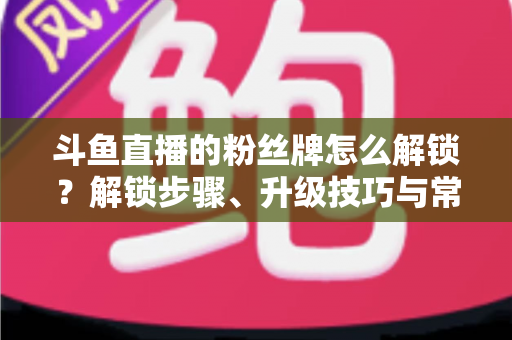 斗鱼直播的粉丝牌怎么解锁？解锁步骤、升级技巧与常见问题全解析