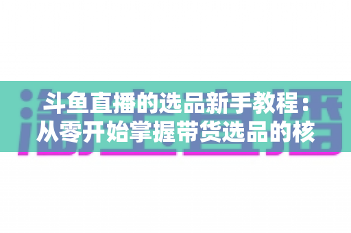 斗鱼直播的选品新手教程:从零开始掌握带货选品的核心方法与实战避坑指南 斗鱼直播的选品新手教程:从零开始掌握带货选品的核心方法与实战避坑指南