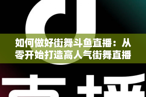 如何做好街舞斗鱼直播：从零开始打造高人气街舞直播间的完整指南