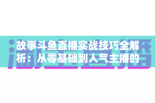 故事斗鱼直播实战技巧全解析：从零基础到人气主播的故事化直播成长指南