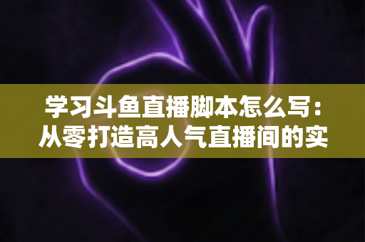 学习斗鱼直播脚本怎么写:从零打造高人气直播间的实战指南 学习斗鱼直播脚本怎么写:从零打造高人气直播间的实战指南
