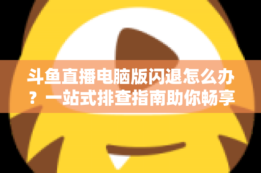 斗鱼直播电脑版闪退怎么办？一站式排查指南助你畅享直播不中断