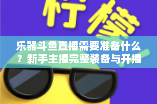 乐器斗鱼直播需要准备什么？新手主播完整装备与开播指南全解析