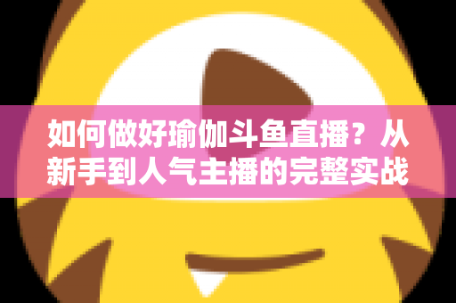 如何做好瑜伽斗鱼直播?从新手到人气主播的完整实战指南 如何做好瑜伽斗鱼直播?从新手到人气主播的完整实战指南
