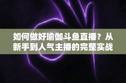 如何做好瑜伽斗鱼直播？从新手到人气主播的完整实战指南