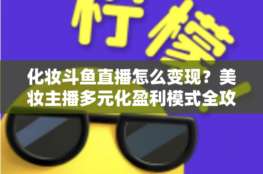 化妆斗鱼直播怎么变现？美妆主播多元化盈利模式全攻略