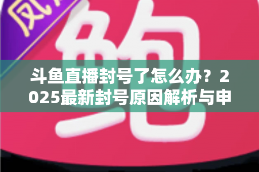 斗鱼直播封号了怎么办？2025最新封号原因解析与申诉恢复全流程指南