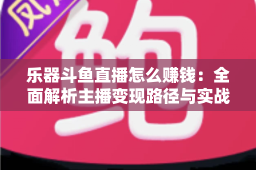 乐器斗鱼直播怎么赚钱：全面解析主播变现路径与实战技巧
