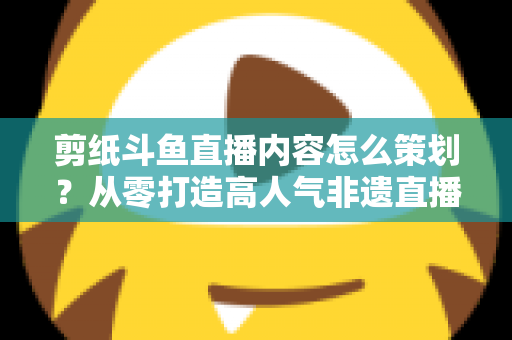 剪纸斗鱼直播内容怎么策划？从零打造高人气非遗直播间的完整方案