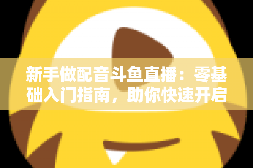 新手做配音斗鱼直播:零基础入门指南,助你快速开启声播之旅 新手做配音斗鱼直播:零基础入门指南,助你快速开启声播之旅