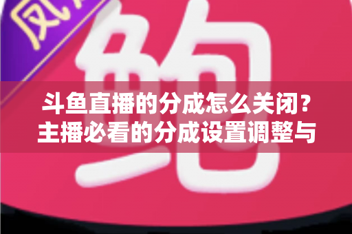 斗鱼直播的分成怎么关闭?主播必看的分成设置调整与解约全流程指南 斗鱼直播的分成怎么关闭?主播必看的分成设置调整与解约全流程指南