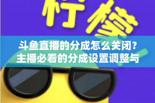 斗鱼直播的分成怎么关闭？主播必看的分成设置调整与解约全流程指南