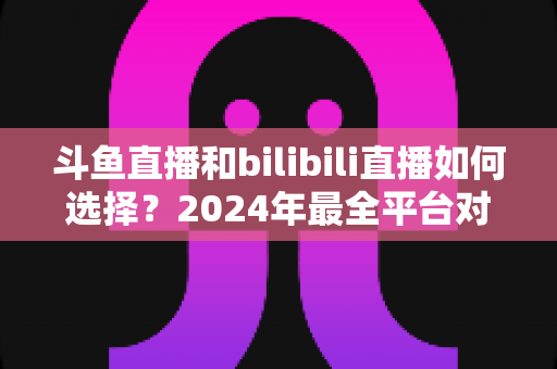 斗鱼直播和bilibili直播如何选择？2024年最全平台对比指南帮你找到最适合的直播家园