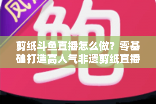 剪纸斗鱼直播怎么做？零基础打造高人气非遗剪纸直播间的全攻略