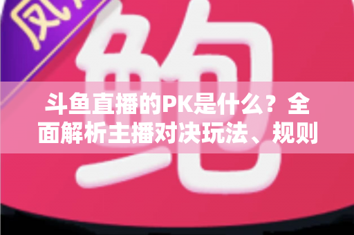 斗鱼直播的PK是什么?全面解析主播对决玩法、规则与观众互动魅力 斗鱼直播的PK是什么?全面解析主播对决玩法、规则与观众互动魅力