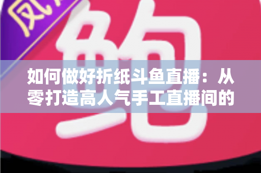 如何做好折纸斗鱼直播：从零打造高人气手工直播间的完整实战指南
