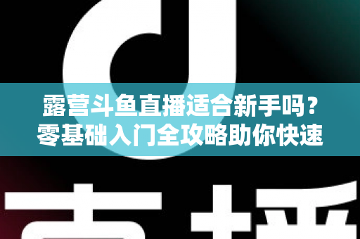 露营斗鱼直播适合新手吗?零基础入门全攻略助你快速开播涨粉 露营斗鱼直播适合新手吗?零基础入门全攻略助你快速开播涨粉
