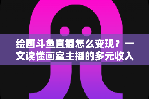 绘画斗鱼直播怎么变现？一文读懂画室主播的多元收入渠道与实战运营指南