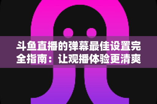 斗鱼直播的弹幕最佳设置完全指南:让观播体验更清爽舒适的核心技巧 斗鱼直播的弹幕最佳设置完全指南:让观播体验更清爽舒适的核心技巧