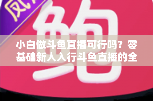 小白做斗鱼直播可行吗?零基础新人入行斗鱼直播的全面解析与实操指南 小白做斗鱼直播可行吗?零基础新人入行斗鱼直播的全面解析与实操指南