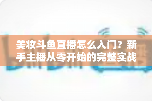 美妆斗鱼直播怎么入门？新手主播从零开始的完整实战指南与涨粉变现技巧
