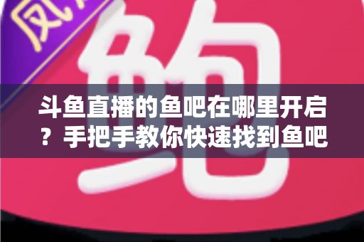 斗鱼直播的鱼吧在哪里开启？手把手教你快速找到鱼吧入口并玩转斗鱼社区功能
