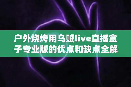 户外烧烤用乌贼live直播盒子专业版的优点和缺点全解析：户外美食主播选购避坑指南