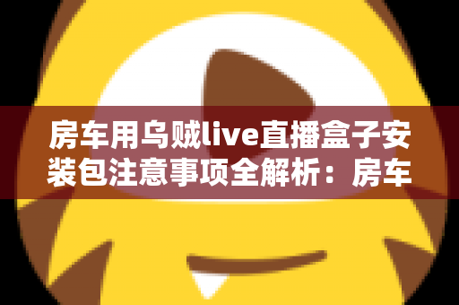 房车用乌贼live直播盒子安装包注意事项全解析：房车旅行直播新手必读的安全安装指南与避坑手册