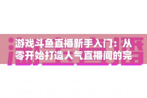 游戏斗鱼直播新手入门：从零开始打造人气直播间的完整指南