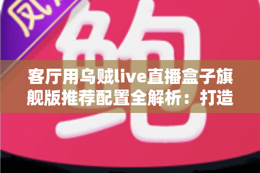 客厅用乌贼live直播盒子旗舰版推荐配置全解析：打造极致家庭影音娱乐中心