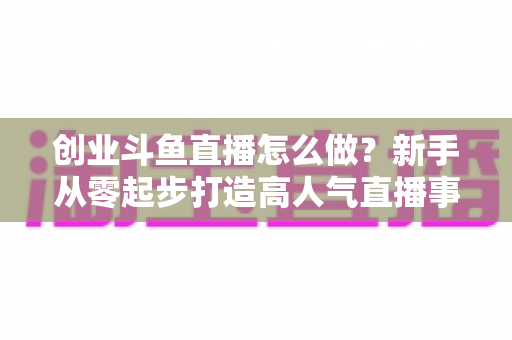 创业斗鱼直播怎么做？新手从零起步打造高人气直播事业的完整攻略