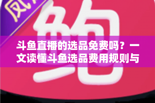 斗鱼直播的选品免费吗？一文读懂斗鱼选品费用规则与带货省钱攻略