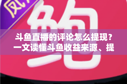 斗鱼直播的评论怎么提现？一文读懂斗鱼收益来源、提现流程与避坑指南
