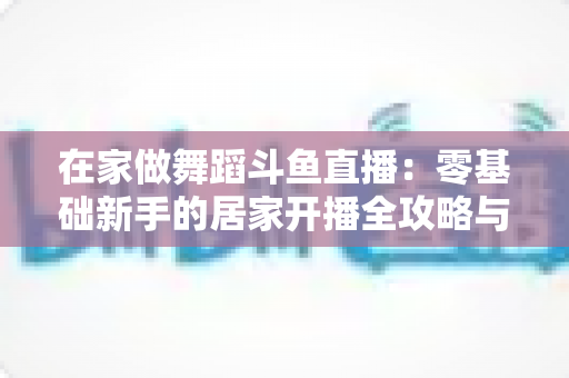 在家做舞蹈斗鱼直播：零基础新手的居家开播全攻略与涨粉变现指南