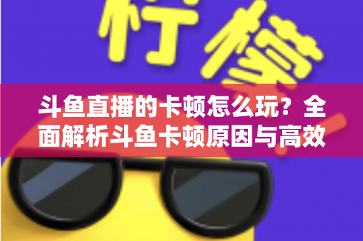 斗鱼直播的卡顿怎么玩？全面解析斗鱼卡顿原因与高效解决方案的实战指南