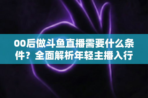 00后做斗鱼直播需要什么条件？全面解析年轻主播入行指南与必备要素