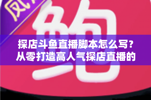 探店斗鱼直播脚本怎么写？从零打造高人气探店直播的完整脚本创作与实操指南
